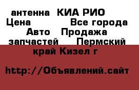 антенна  КИА РИО 3  › Цена ­ 1 000 - Все города Авто » Продажа запчастей   . Пермский край,Кизел г.